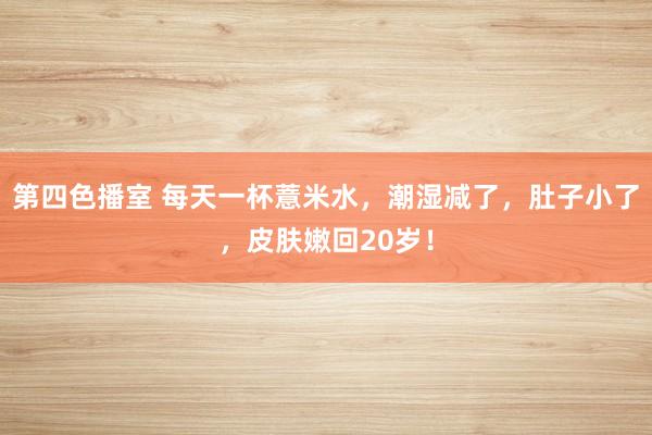 第四色播室 每天一杯薏米水，潮湿减了，肚子小了，皮肤嫩回20岁！