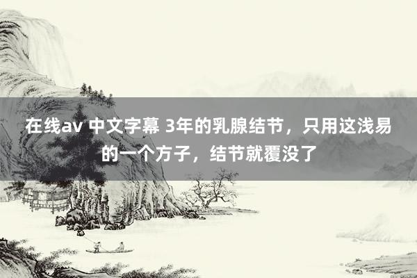 在线av 中文字幕 3年的乳腺结节，只用这浅易的一个方子，结节就覆没了