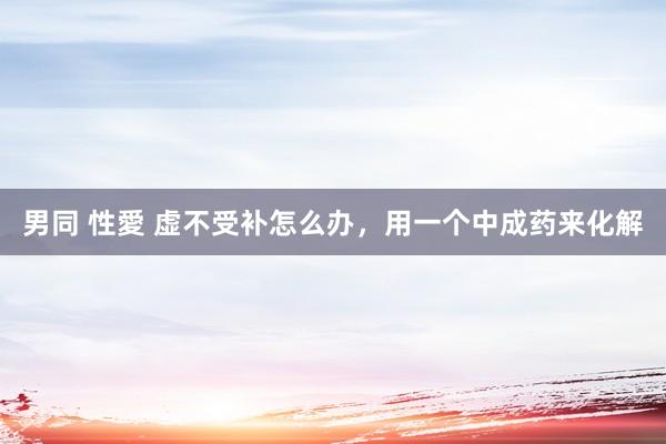 男同 性愛 虚不受补怎么办，用一个中成药来化解