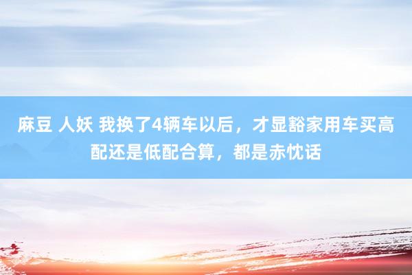 麻豆 人妖 我换了4辆车以后，才显豁家用车买高配还是低配合算，都是赤忱话