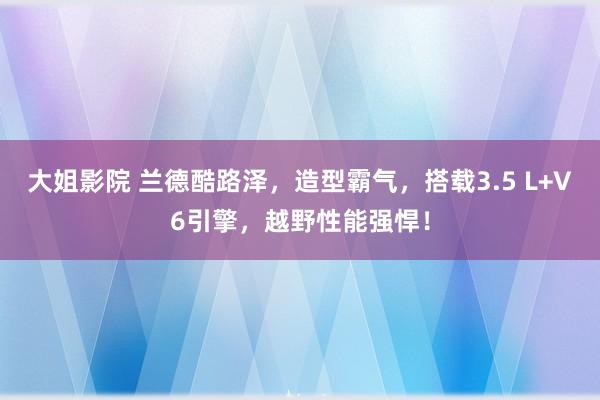 大姐影院 兰德酷路泽，造型霸气，搭载3.5 L+V6引擎，越野性能强悍！
