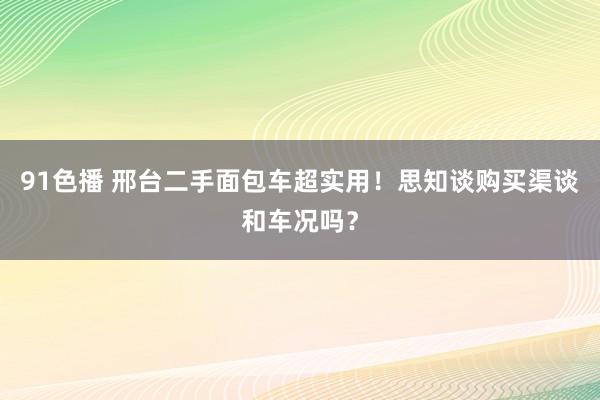 91色播 邢台二手面包车超实用！思知谈购买渠谈和车况吗？