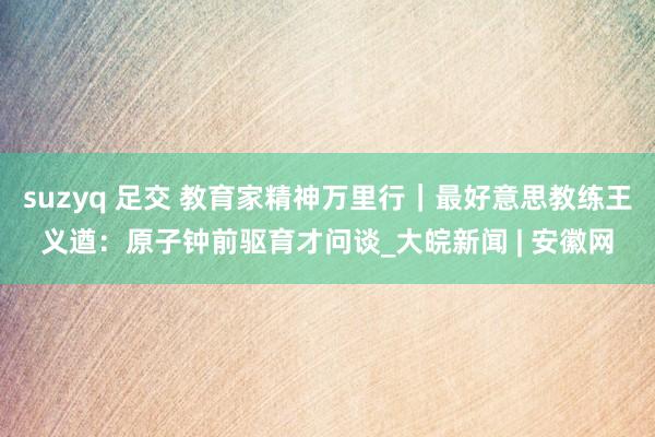 suzyq 足交 教育家精神万里行｜最好意思教练王义遒：原子钟前驱育才问谈_大皖新闻 | 安徽网