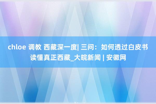 chloe 调教 西藏深一度| 三问：如何透过白皮书读懂真正西藏_大皖新闻 | 安徽网