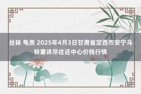 丝袜 龟责 2025年4月3日甘肃省定西市安宁马铃薯详尽往还中心价钱行情