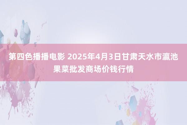 第四色播播电影 2025年4月3日甘肃天水市瀛池果菜批发商场价钱行情