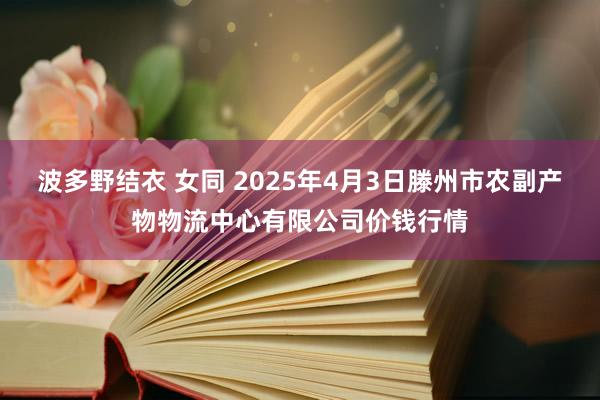 波多野结衣 女同 2025年4月3日滕州市农副产物物流中心有限公司价钱行情