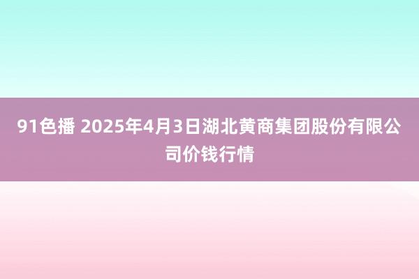 91色播 2025年4月3日湖北黄商集团股份有限公司价钱行情
