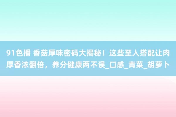 91色播 香菇厚味密码大揭秘！这些至人搭配让肉厚香浓翻倍，养分健康两不误_口感_青菜_胡萝卜