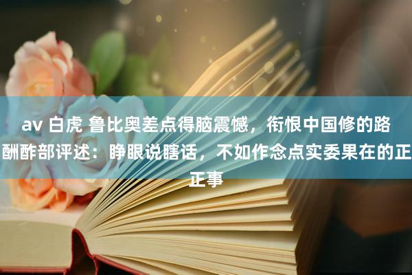 av 白虎 鲁比奥差点得脑震憾，衔恨中国修的路？酬酢部评述：睁眼说瞎话，不如作念点实委果在的正事