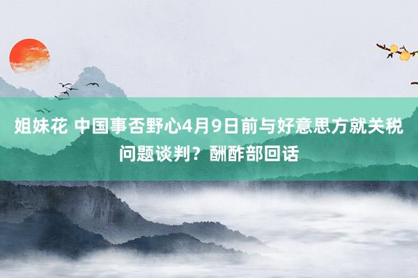 姐妹花 中国事否野心4月9日前与好意思方就关税问题谈判？酬酢部回话