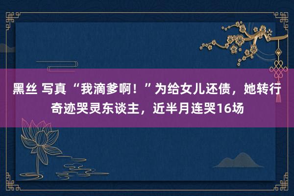 黑丝 写真 “我滴爹啊！”为给女儿还债，她转行奇迹哭灵东谈主，近半月连哭16场