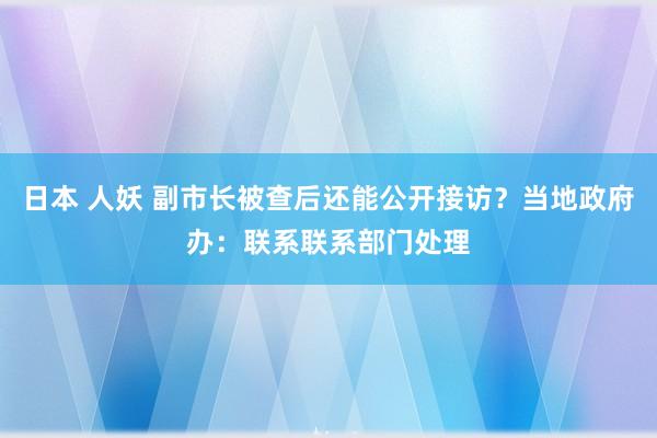 日本 人妖 副市长被查后还能公开接访？当地政府办：联系联系部门处理