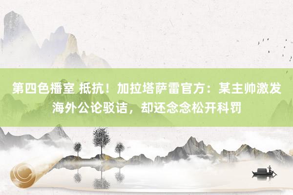 第四色播室 抵抗！加拉塔萨雷官方：某主帅激发海外公论驳诘，却还念念松开科罚