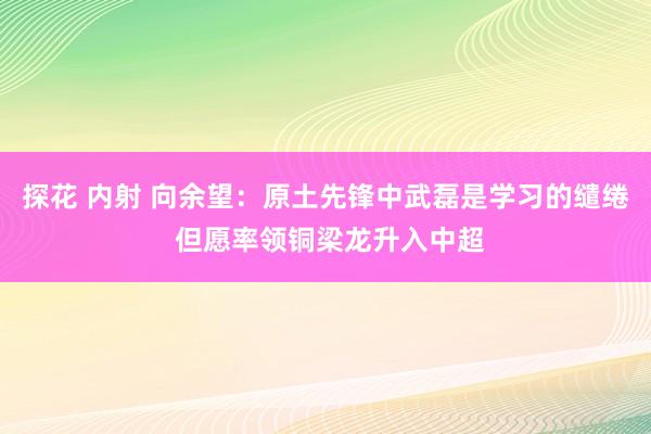 探花 内射 向余望：原土先锋中武磊是学习的缱绻 但愿率领铜梁龙升入中超