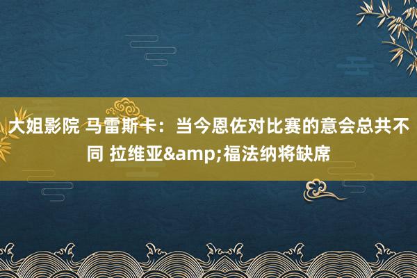 大姐影院 马雷斯卡：当今恩佐对比赛的意会总共不同 拉维亚&福法纳将缺席