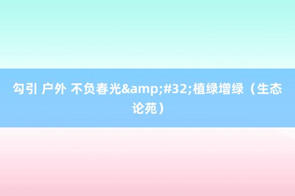 勾引 户外 不负春光&#32;植绿增绿（生态论苑）