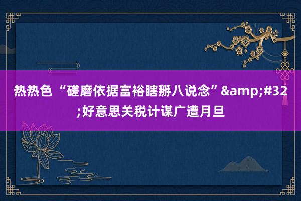 热热色 “磋磨依据富裕瞎掰八说念”&#32;好意思关税计谋广遭月旦