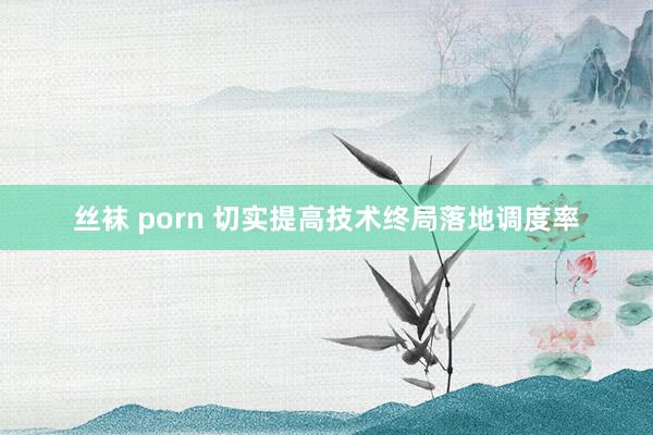 丝袜 porn 切实提高技术终局落地调度率