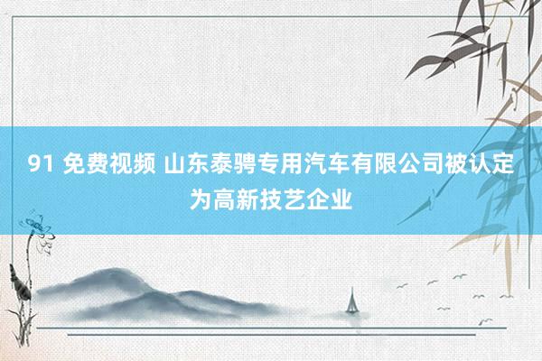 91 免费视频 山东泰骋专用汽车有限公司被认定为高新技艺企业