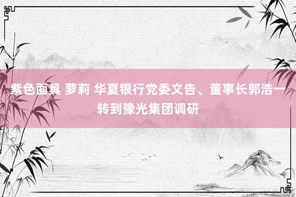 紫色面具 萝莉 华夏银行党委文告、董事长郭浩一转到豫光集团调研