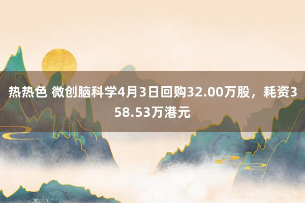 热热色 微创脑科学4月3日回购32.00万股，耗资358.53万港元