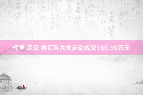 楠里 足交 鑫汇科大批走动成交180.90万元