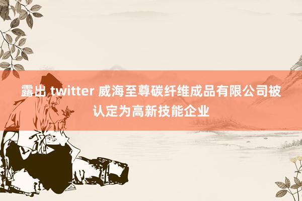 露出 twitter 威海至尊碳纤维成品有限公司被认定为高新技能企业