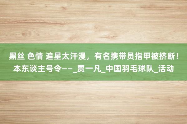 黑丝 色情 追星太汗漫，有名携带员指甲被挤断！本东谈主号令——_贾一凡_中国羽毛球队_活动