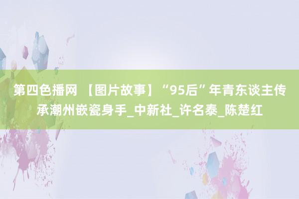 第四色播网 【图片故事】“95后”年青东谈主传承潮州嵌瓷身手_中新社_许名泰_陈楚红
