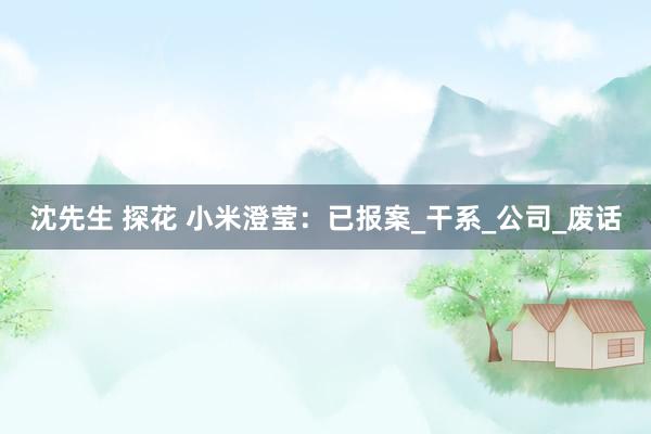 沈先生 探花 小米澄莹：已报案_干系_公司_废话