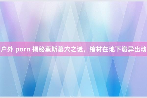 户外 porn 揭秘蔡斯墓穴之谜，棺材在地下诡异出动