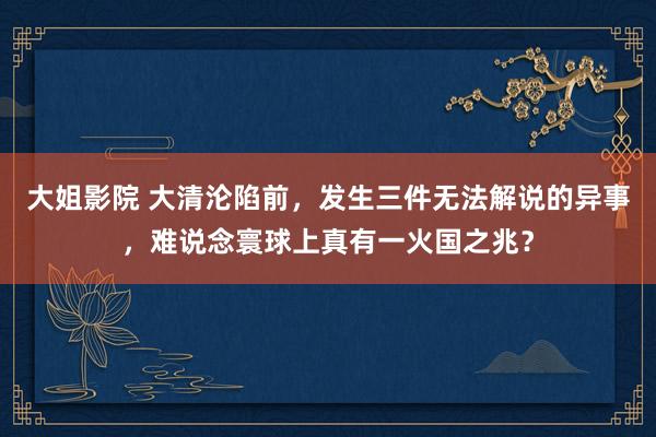 大姐影院 大清沦陷前，发生三件无法解说的异事，难说念寰球上真有一火国之兆？