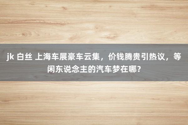 jk 白丝 上海车展豪车云集，价钱腾贵引热议，等闲东说念主的汽车梦在哪？