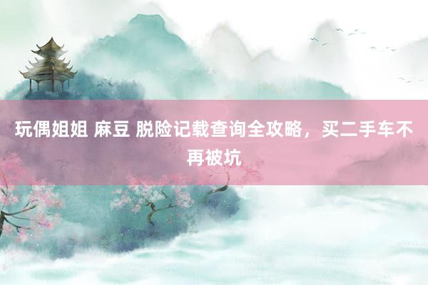 玩偶姐姐 麻豆 脱险记载查询全攻略，买二手车不再被坑