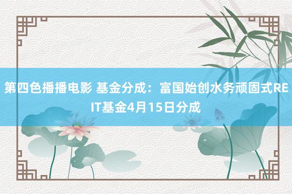 第四色播播电影 基金分成：富国始创水务顽固式REIT基金4月15日分成