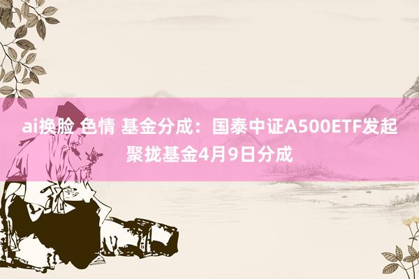 ai换脸 色情 基金分成：国泰中证A500ETF发起聚拢基金4月9日分成