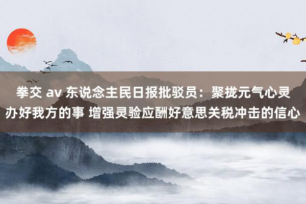 拳交 av 东说念主民日报批驳员：聚拢元气心灵办好我方的事 增强灵验应酬好意思关税冲击的信心