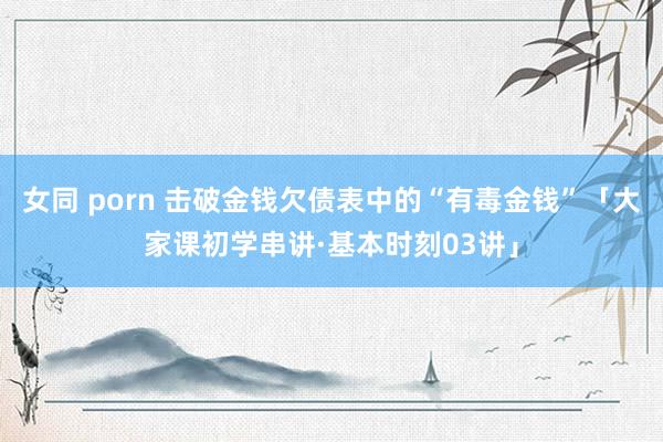 女同 porn 击破金钱欠债表中的“有毒金钱”「大家课初学串讲·基本时刻03讲」