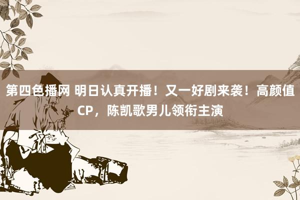 第四色播网 明日认真开播！又一好剧来袭！高颜值CP，陈凯歌男儿领衔主演