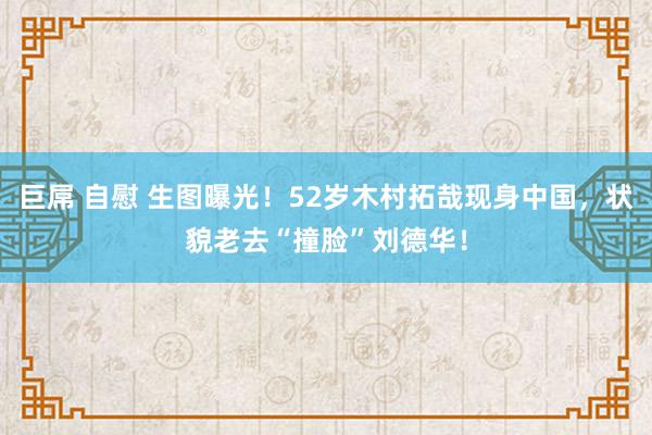 巨屌 自慰 生图曝光！52岁木村拓哉现身中国，状貌老去“撞脸”刘德华！