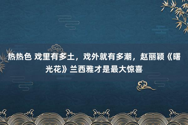 热热色 戏里有多土，戏外就有多潮，赵丽颖《曙光花》兰西雅才是最大惊喜