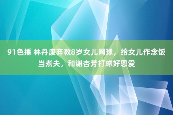 91色播 林丹废弃教8岁女儿网球，给女儿作念饭当煮夫，和谢杏芳打球好恩爱
