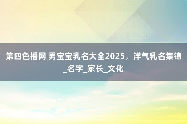 第四色播网 男宝宝乳名大全2025，洋气乳名集锦_名字_家长_文化