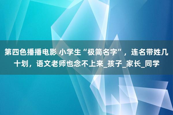 第四色播播电影 小学生“极简名字”，连名带姓几十划，语文老师也念不上来_孩子_家长_同学