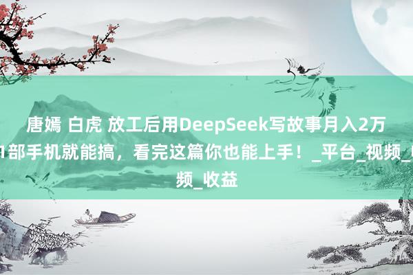 唐嫣 白虎 放工后用DeepSeek写故事月入2万+！1部手机就能搞，看完这篇你也能上手！_平台_视频_收益