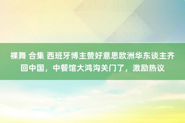 裸舞 合集 西班牙博主赞好意思欧洲华东谈主齐回中国，中餐馆大鸿沟关门了，激励热议