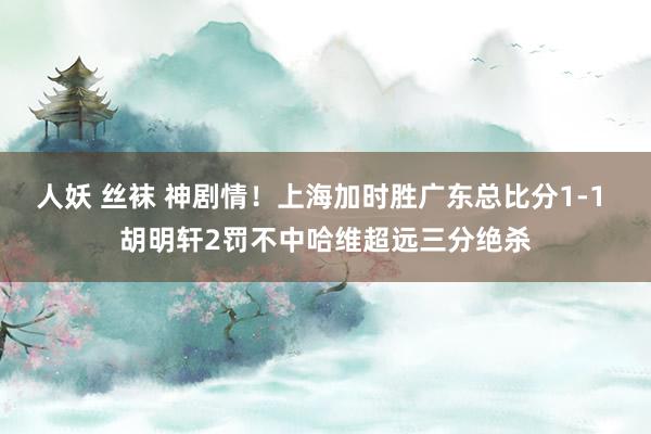 人妖 丝袜 神剧情！上海加时胜广东总比分1-1 胡明轩2罚不中哈维超远三分绝杀