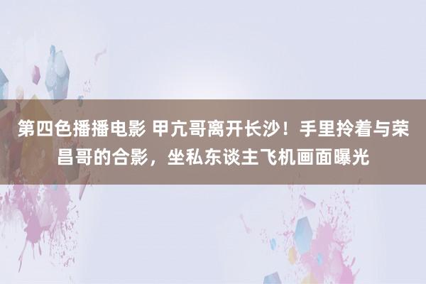 第四色播播电影 甲亢哥离开长沙！手里拎着与荣昌哥的合影，坐私东谈主飞机画面曝光