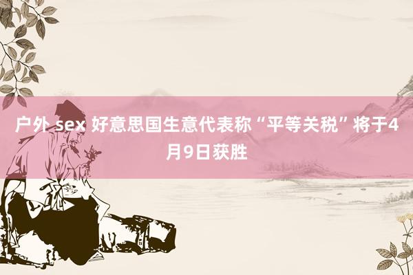 户外 sex 好意思国生意代表称“平等关税”将于4月9日获胜